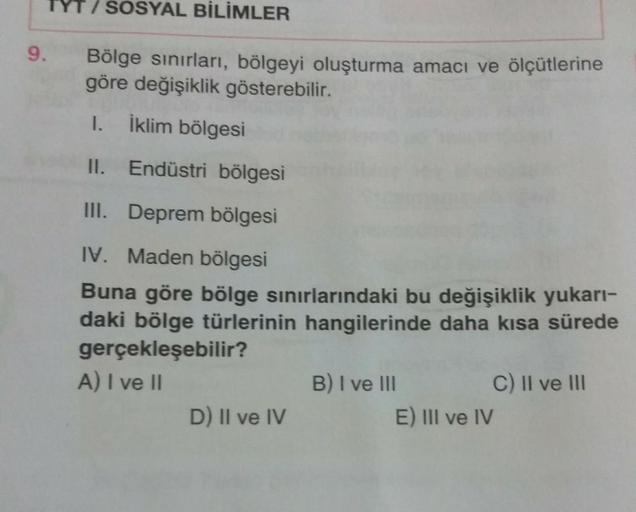 SOSYAL BİLİMLER
9.
Bölge sınırları, bölgeyi oluşturma amacı ve ölçütlerine
göre değişiklik gösterebilir.
I.
İklim bölgesi
II. Endüstri bölgesi
III. Deprem bölgesi
IV. Maden bölgesi
Buna göre bölge sinirlarındaki bu değişiklik yukarı-
daki bölge türlerinin hangilerinde daha kısa sürede
gerçekleşebilir?
A) I ve 11
B) I ve III
C) II ve III
D) Il ve IV
E) III ve IV