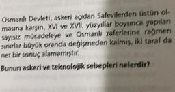 Osmanlı Devleti, askeri açıdan Safevilerden Üstün of
masına karşın, XVI ve XVII. yüzyıllar boyunca yapılan
sayısız mücadeleye ve Osmanlı zaferlerine rağmen
sınırlar büyük oranda değişmeden kalmis, iki taraf da
net bir sonuç alamamıştır.
Bunun askeri ve teknolojik sebepleri nelerdir?
