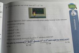 5. a# 0, m, n birer tam sayı olmak üzere (a")" = an.m dir.
konu
Ogreten
1, 32, 243, 1024
Test
et
ÜSLÜ İFADELER-1
n-
Matematik Öğretmeni, Eylül'ü tahtaya kaldırarak tahtaya yazdığı örüntünün kuralını sormuştur.
Eylül örüntüye baktığında;
1. terimin 15 = 1,
2. terimin 2 = 32,
3. terimin 35 = 243,
4. terimin 45 = 1024
olduğunu fark ederek örüntünün kuralının n olduğunu söylemiştir.
Buna göre bu örüntünün 515 ile 240 arasında (515 ve 240 dahil değil) kaç terimi vardır?
A) 132
B) 130
C) 128
D) 126
12