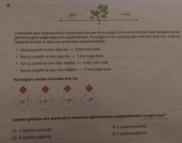 8.
Sol
Sağ
.
Yukandaki sayı doğrusunda 0 noktasında bulunan bir kurbağa verilen komutlardan üslü ifadelerin eş de-
ğerlerine göre sağa veya sola ziplamaktadır. Kurbağanın her ziplayışı eşit uzaklıkta olup sayı doğrusu
üzerinde ardışık iki tam sayı arasındaki uzaklik kadardır.
Sonuç pozitif ve tam sayı ise 3 kez sola zipla
Sonuç negatif ve tam sayı ise - 1 kez sağa zipla
Sonuç pozitif ve tam sayı değilse -4 kez sola zipla
. Sonuç negatif ve tam sayı değilse - 2 kez sağa zipla
.
Kurbağaya verilen komutlar sıra ile;
4
(-3)
(3)-2
28
(-2)
sayıları girilirse son durumda 0 noktasına göre konumu aşağıdakilerden hangisi olur?
A) 4 ziplama solunda
C) 4 ziplama sağında
B) 2 zıplama solunda
D) 2 zıplama sağında