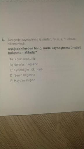 6. Türkçede kaynaştırma ünsüzleri, "y, ş, s. n" olarak
bilinmektedir.
Aşağıdakilerden hangisinde kaynaştırma ünsüzü
bulunmamaktadır?
A) Suyun sessizliği
B) Nehirlerin ötesine
C) Sessizliğin hükmüne
D) Senin başarına
E) Hayatın akışına
