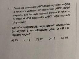 1. Derin, üç basamaklı ABC doğal sayısının sağına
8 rakamını yazarak dört basamaklı ABC8 doğal
sayısını, Efe ise aynı sayının soluna 2 rakami-
ni yazarak dört basamaklı 2ABC doğal sayısını
oluşturuyor.
Derin'in oluşturduğu sayı, Efe'nin oluşturdu-
ğu sayının 3 katı olduğuna göre, A+B+C
toplamı kaçtır?
A) 15 B) 16 C) 17 D) 18 E) 19