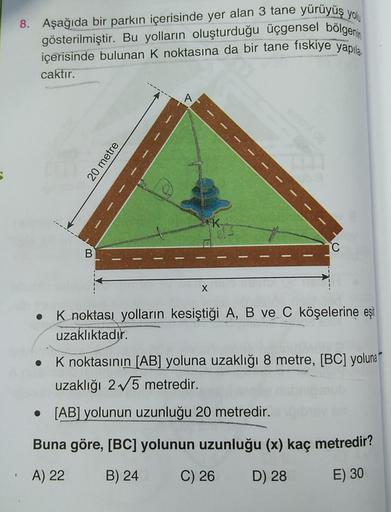 8. Aşağıda bir parkın içerisinde yer alan 3 tane yürüyüş yolu
gösterilmiştir. Bu yolların oluşturduğu üçgensel bölgenin
içerisinde bulunan K noktasına da bir tane fiskiye yapıla.
caktır.
A
20 metre
IK
C
B
X
O
K noktası yolların kesiştiği A, B ve C köşeleri