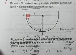 5.
Bir cisim O merkezli ve r yarıçaplı şekildeki çembersel
rayın K noktasından serbest bırakılıyor.
r
K
Fm = m. u
FC my
Bu cisim k noktasından geçerken raya uyguladığı
kuvvet ağırlığının kaç katına eşittir?
mage
(Sürtünmeler önemsizdir.)
=2mg
A) 1
B) 2
C) 3
D) 4
E) 5
