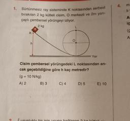 4.
m
li
1. Sürtünmesiz ray sisteminde k noktasından serbest
bırakılan 2 kg kütleli cisim, O merkezli ve 2m yarı-
çaplı çembersel yörüngeyi izliyor.
2 kg
A
iç
(g
K
A
h
Yer
Cisim çembersel yörüngedeki L noktasından an-
cak geçebildiğine göre h kaç metredir?
(g = 10 N/kg)
A) 2 B) 3 C) 4
D) 5 E) 10
uzunluklu bir inin ucuna bağlanan 2 ka külali