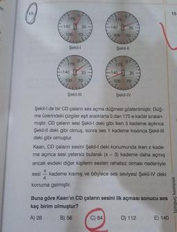13
15
0
07
175
175
140 E 35
-140 B 35
105
70
105
70
Şekil-
Şekil-11
175
175
7
-140 B 35
E
-140 3 35
105
70
105
70
Şekil-I
Şekil-IV
Şekil-I de bir CD çaların ses açma düğmesi gösterilmiştir. Düğ-
me üzerindeki çizgiler eşit aralıklarla 0 dan 175 e kadar sıralan-
mıştır. CD çaların sesi Şekil-l deki gibi iken 3 kademe açılınca
Şekil-Il deki gibi olmuş, sonra ses 1 kademe kısılınca Şekil-III
deki gibi olmuştur.
Kaan, CD çaların sesini Şekil-I deki konumunda iken x kade-
me açınca sesi yetersiz bularak (x - 3) kademe daha açmış
ancak evdeki diğer kişilerin sesten rahatsız olması nedeniyle
sesi
kademe kısmış ve böylece ses seviyesi Şekil-IV deki
4
konuma gelmiştir.
Buna göre Kaan'ın CD çaların sesini ilk açması sonucu ses
kaç birim olmuştur?
tonguç kampüs
A) 28
B) 56
C) 84
D) 112
E) 140
