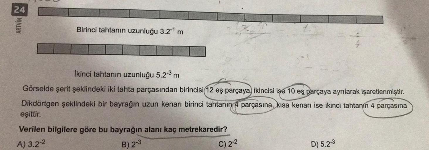 24
ARTVİN
Birinci tahtanın uzunluğu 3.2-1 m
Ikinci tahtanın uzunluğu 5.2-3 m
Görselde şerit şeklindeki iki tahta parçasından birincisi 12 eş parçaya, ikincisi ise 10 eş parçaya ayrılarak işaretlenmiştir.
Dikdörtgen şeklindeki bir bayrağın uzun kenarı birin