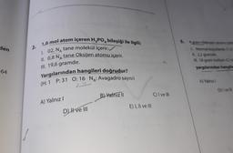 den
2.
1,6 mol atom içeren H3PO4 bileşiği ile ilgili;
1. 02, N, tane molekül içerir.
II. 0,8 N, tane Oksijen atomu içerir.
5. 4 gram Hidrojen atoma
Normal koşullarda 11.2
II. 2,2 gramdir.
III. 18 gram karbon
yargılarından hangile
III. 19,6 gramdır.
64
Yargılarından hangileri doğrudur?
(H: 1 P: 31 O: 16 NA: Avagadro sayısı)
A) Yalnizi
D) Ive
B) Yalnız 11
C) I ve III
A) Yalnız!
E) 1, Il ve 1
D H ve III
