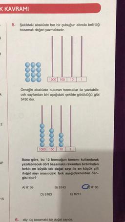 K KAVRAMI
5. Şekildeki abaküste her bir çubuğun altında belirttiği
basamak değeri yazmaktadır.
3
1000
100
10
1
k
Örneğin abaküste bulunan boncuklar ile yazılabile-
cek sayılardan biri aşağıdaki şekilde görüldüğü gibi
5430 dur.
2
1000
100
10
1
JP
Buna göre, bu 12 boncuğun tamamı kullanılarak
yazılabilecek dört basamaklı rakamları birbirinden
farklı; en büyük tek doğal sayı ile en küçük çift
doğal sayı arasındaki fark aşağıdakilerden han-
gisi olur?
A) 8109
B) 8143
8163
D) 8183
E) 8271
15
6. xOy üç basamaklı bir doğal sayıdır.