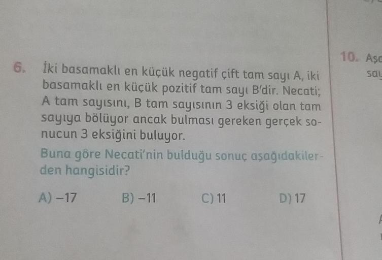 10. Aşa
6.
Sal
İki basamaklı en küçük negatif çift tam sayı A, iki
basamaklı en küçük pozitif tam sayı B'dir. Necati,
A tam sayısını, B tam sayısının 3 eksiği olan tam
sayıya bölüyor ancak bulması gereken gerçek so-
nucun 3 eksiğini buluyor.
Buna göre Neca