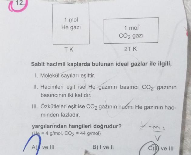 12.
1 mol
He gazi
1 mol
CO2 gazi
TK
2TK
Sabit hacimli kaplarda bulunan ideal gazlar ile ilgili,
1. Molekül sayıları eşittir.
II. Hacimleri eşit ise He gazının basıncı CO2 gazının
basıncının iki katıdır.
III. Özkütleleri eşit ise CO2 gazının hacmi He gazını