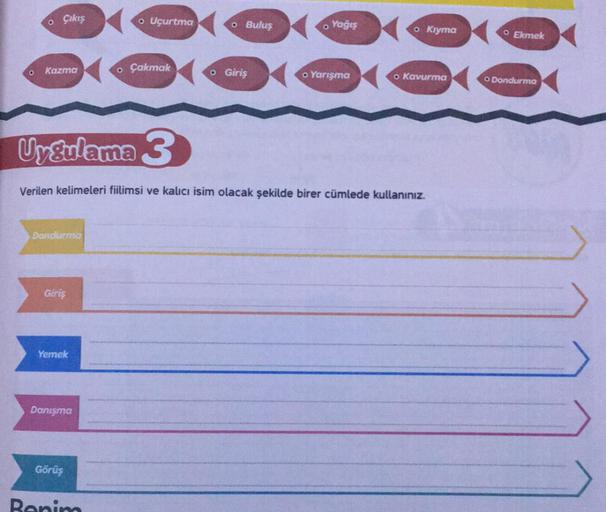 o
Çıkış
o Uçurtma
o Buluş
o Yağış
o Kryma
O Ekmek
o
Kazma
o Çakmak
o Giriş
o Yarışma
o Kavurma
O Dondurma
Uygulama 3
Verilen kelimeleri fiilimsi ve kalıcı isim olacak şekilde birer cümlede kullanınız.
Dondurma
Giriş
Yemek
Danışma
ID
Görüş
Benim