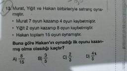 13. Murat, Yiğit ve Hakan birbirleriyle satranç oyna-
mıştır.
• Murat 7 oyun kazanıp 4 oyun kaybetmiştir.
Yiğit 2 oyun kazanıp 8 oyun kaybetmiştir.
• Hakan toplam 15 oyun oynamıştır.
Buna göre Hakan'ın oynadığı ilk oyunu kazan-
mış olma olasılığı kaçtır?
8
41
3
2
C)
D)
B)
A)
15
5
win