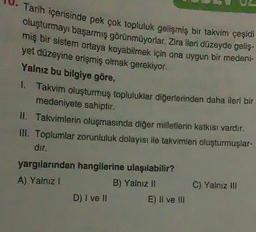 J. Tarih içerisinde pek çok topluluk gelişmiş bir takvim çeşidi
oluşturmayı başarmış görünmüyorlar. Zira ileri düzeyde geliş.
miş bir sistem ortaya koyabilmek için ona uygun bir medeni-
yet düzeyine erişmiş olmak gerekiyor.
Yalnız bu bilgiye göre,
1. Takvim oluşturmuş topluluklar diğerlerinden daha ileri bir
medeniyete sahiptir.
II. Takvimlerin oluşmasında diğer milletlerin katkısı vardır,
II. Toplumlar zorunluluk dolayısı ile takvimler oluşturmuşlar-
dir.
yargılarından hangilerine ulaşılabilir?
A) Yalnız!
B) Yalnız 11
D) I ve II
E) Il ve III
C) Yalnız Ali