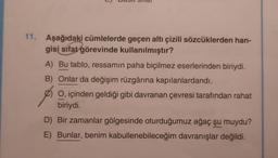 L)
11. Aşağıdaki cümlelerde geçen altı çizili sözcüklerden han-
gisi sifat görevinde kullanılmıştır?
A) Bu tablo, ressamın paha biçilmez eserlerinden biriydi.
B) Onlar da değişim rüzgârına kapılanlardandı.
O, içinden geldiği gibi davranan çevresi tarafından rahat
biriydi.
D) Bir zamanlar gölgesinde oturduğumuz ağaç şu muydu?
E) Bunlar, benim kabullenebileceğim davranışlar değildi.