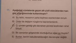 L)
11. Aşağıdaki cümlelerde geçen altı çizili sözcüklerden han-
gisi sifat görevinde kullanılmıştır?
A) Bu tablo, ressamın paha biçilmez eserlerinden biriydi.
B) Onlar da değişim rüzgârına kapılanlardandı.
O, içinden geldiği gibi davranan çevresi tarafından rahat
biriydi.
D) Bir zamanlar gölgesinde oturduğumuz ağaç şu muydu?
E) Bunlar, benim kabullenebileceğim davranışlar değildi.
