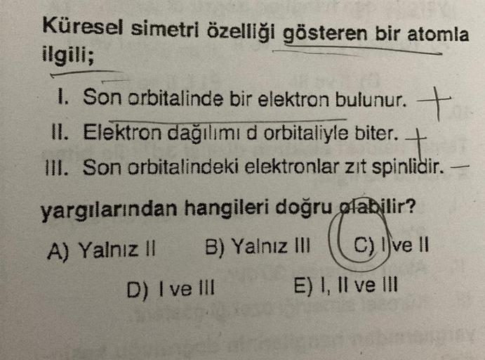 Küresel simetri özelliği gösteren bir atomla
ilgili;
1. Son orbitalinde bir elektron bulunur. +
II. Elektron dağılımı d orbitaliyle biter.
+
III. Son orbitalindeki elektronlar zit spinlidir.
yargılarından hangileri doğru olabilir?
A) Yalnız II B) Yalnız II