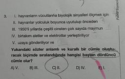 Palme Yayıncıl
3.
I. hayvanların vücutlarına biyolojik sinyalleri ölçmek için
II. hayvanlar yolculuk boyunca uyutulup önceden
III. 1950'li yıllarda çeşitli cinsten çok sayıda maymun
IV. birtakım aletler ve elektrotlar yerleştiriliyor
V. uzaya gönderiliyor ve
Yukarıdaki sözler anlamlı ve kurallı bir cümle oluştu-
racak biçimde sıralandığında hangisi baştan dördüncü
cümle olur?
A) V.
B) III.
C) II.
D) IV.
E) I.
