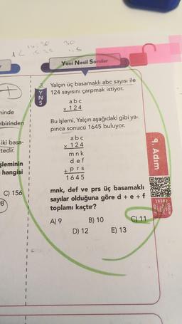 12
Yeni Nesil Sorular
iz w
Yalçın üç basamaklı abc sayısı ile
124 sayısını çarpmak istiyor.
a b c
x 124
ninde
rbirinden
1
1
iki basa-
tedir.
Bu işlemi, Yalçın aşağıdaki gibi ya-
pinca sonucu 1645 buluyor.
a b c
x 124
m nk
def
9. Adım
şleminin
hangisi 1
+ prs
1 645
C) 156
mnk, def ve prs üç basamaklı
sayılar olduğuna göre d + e +f
toplamı kaçtır?
18
18382
OKUT
-yada!
YAZ
KODU
Niçin -
ÇÖZÜM
A) 9
C) 11
B) 10
D) 12
E) 13
1