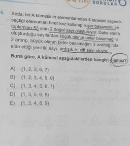 SORULAR O
6.
Seda, bir A kümesinin elemanlarından 4 tanesini seçerek
seçtiği elemanları birer kez kullanıp ikişer basamaklı ve
toplamları 53 olan 2 doğal sayı oluşturuyor. Daha sonra
oluşturduğu sayılardan küçük olanın onlar basamağını
2 artırıp, büyük olanın birler basamağını 3 azalttığında
elde ettiği yeni iki sayı, ardışık iki çift sayı oluyor.
Buna göre, A kümesi aşağıdakilerden hangisi olamaz?
A) {1, 2, 3, 6, 7}
B) {1, 2, 3, 4, 5, 9}
C) {1, 3, 4, 5, 6, 7}
D) {1, 3, 5, 6, 9}
E) {1, 3, 4, 8, 9}