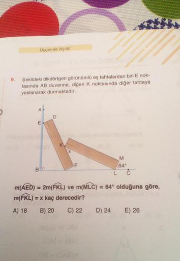 Üçgende Açılar
9.
Şekildeki dikdörtgen görünümlü eş tahtalardan biri E nok-
tasında AB duvarına, diğeri k noktasında diğer tahtaya
yaslanarak durmaktadır.
E
F
M
64°
L C
BE
m(AED) = 2m(ÉKL) ve m(MLC) = 64° olduğuna göre,
m(KL)
= x kaç derecedir?
A) 18 B) 20