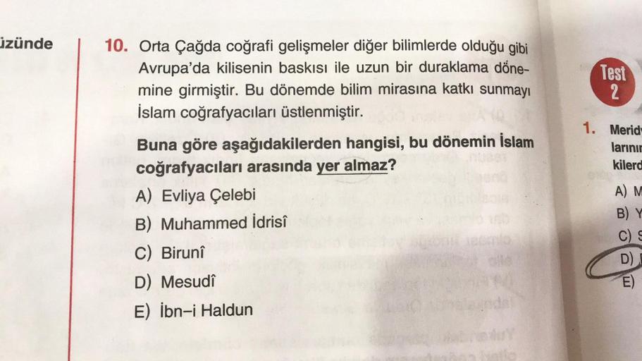 izünde
10. Orta Çağda coğrafi gelişmeler diğer bilimlerde olduğu gibi
Avrupa'da kilisenin baskısı ile uzun bir duraklama döne-
mine girmiştir. Bu dönemde bilim mirasına katkı sunmayı
İslam coğrafyacıları üstlenmiştir.
Test
2
1. Merid
larinir
kilerd
Buna gö