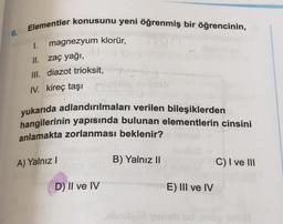 6.
Elementler konusunu yeni öğrenmiş bir öğrencinin,
magnezyum klorür,
1.
II. Zaç yağı,
III. diazot trioksit,
IV. kireç taşı
yukarıda adlandırılmaları verilen bileşiklerden
hangilerinin yapısında bulunan elementlerin cinsini
anlamakta zorlanması beklenir?
A) Yalnız !
B) Yalnız 11
C) I ve III
D) II ve IV
E) III ve IV