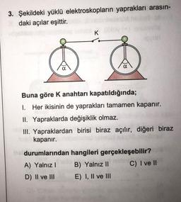 3. Şekildeki yüklü elektroskopların yaprakları arasın-
daki açılar eşittir.
K
Buna göre K anahtarı kapatıldığında;
I. Her ikisinin de yaprakları tamamen kapanır.
II. Yapraklarda değişiklik olmaz.
III. Yapraklardan birisi biraz açılır, diğeri biraz
kapanır.
durumlarından hangileri gerçekleşebilir?
A) Yalnız B) Yalnız II C) I ve II
D) II ve III E) I, II ve III