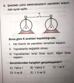 3. Şekildeki yüklü elektroskopların yaprakları arasın-
daki açılar eşittir.
K
Buna göre K anahtarı kapatıldığında;
I. Her ikisinin de yaprakları tamamen kapanır.
II. Yapraklarda değişiklik olmaz.
III. Yapraklardan birisi biraz açılır, diğeri biraz
kapanır.
durumlarından hangileri gerçekleşebilir?
A) Yalnız B) Yalnız II C) I ve II
D) II ve III E) I, II ve III
