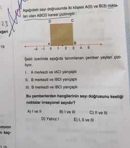 Aşağıdaki sayı doğrusunda iki köşesi A(O) ve B(3) nokta-
ları olan ABCD karesi çizilmiştir.
D
23
eğeri
B
19
A
0 1
+
4
-1
-2
2
3
5
Şekil üzerinde aşağıda tanımlanan çember yayları çizi-
liyor.
I. A merkezli ve IACI yarıçaplı
II. B merkezli ve IBDI yarıçaplı
III. B merkezli ve IBCl yarıçaplı
Bu çemberlerden hangilerinin sayı doğrusunu kestiği
noktalar irrasyonel sayıdır?
A) I ve II
D) Yalnız
B) I ve III C) II ve III
E) I, II ve III
iminin
i kaç
EX 15
