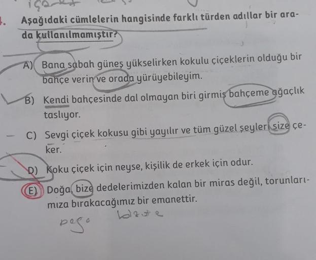 1. Aşağıdaki cümlelerin hangisinde farklı türden adıllar bir ara-
da kullanılmamıştır?
A) Bana sabah güneş yükselirken kokulu çiçeklerin olduğu bir
bahçe verin ve orada yürüyebileyim.
B) Kendi bahçesinde dal olmayan biri girmis bahçeme ağaçlık
taslıyor.
C)