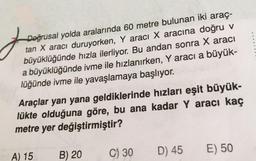 j
Doğrusal yolda aralarında 60 metre bulunan iki araç-
tan X aracı duruyorken, Y aracı X aracına doğru v
büyüklüğünde hızla ilerliyor. Bu andan sonra X aracı
a büyüklüğünde ivme ile hızlanırken, Y aracı a büyük-
lüğünde ivme ile yavaşlamaya başlıyor.
Araçlar yan yana geldiklerinde hızları eşit büyük-
lükte olduğuna göre, bu ana kadar Y aracı kaç
metre yer değiştirmiştir?
D) 45
E) 50
A) 15
B) 20
C) 30
