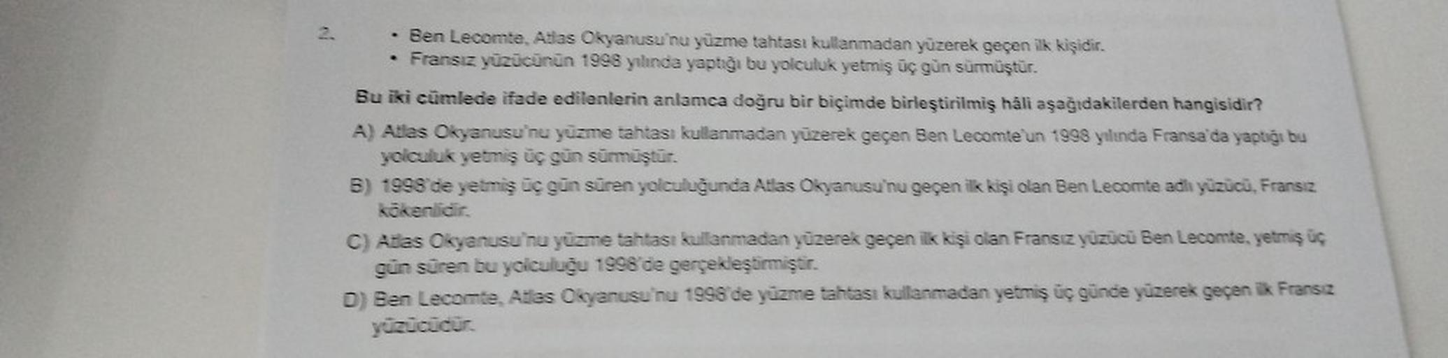 .
Ben Lecomte, Adas Okyanusu'nu yüzme tahtası kullanmadan yüzerek geçen ilk kişidir.
Fransız yüzücünün 1998 yılında yaptığı bu yolculuk yetmiş üç gün sürmüştür.
Bu iki cümlede ifade edilenlerin anlamca doğru bir biçimde birleştirilmiş hali aşağıdakilerden