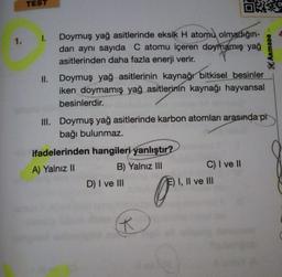 TEST
O
1.1.
Doymuş yağ asitlerinde eksik H atomu olmadığın-
dan aynı sayıda C atomu içeren doymamış yağ
asitlerinden daha fazla enerji verir.
Doymuş yağ asitlerinin kaynağı bitkisel besinler
iken doymamış yağ asitlerinin kaynağı hayvansal
besinlerdir.
KARmana
II.
III. Doymuş yağ asitlerinde karbon atomları arasında pi
bağı bulunmaz.
ifadelerinden hangileri yanlıştır?
A) Yalnız 11
B) Yalnız III
C) I ve 11
D) I ve III
E) I, II ve III