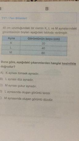 B
TYT / Fen Bilimleri
40 cm uzunluğundaki bir cismin K, L ve M aynalarındaki
görüntüsünün boyları aşağıdaki tabloda verilmiştir.
Ayna
K
Görüntünün boyu (cm)
20
L
40
M
60
Buna göre, aşağıdaki çıkarımlardan hangisi kesinlikle
doğrudur?
A) Kaynası tümsek aynadır.
B) Laynası düz aynadır.
G) Maynası çukur aynadır.
2) L aynasında oluşan görüntü terstir.
E) Maynasında oluşan görüntü düzdür.
