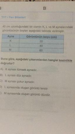 B
TYT / Fen Bilimleri
40 cm uzunluğundaki bir cismin K, L ve M aynalarındaki
görüntüsünün boyları aşağıdaki tabloda verilmiştir.
Ayna
K
Görüntünün boyu (cm)
20
L
40
M
60
Buna göre, aşağıdaki çıkarımlardan hangisi kesinlikle
doğrudur?
A) Kaynası tümsek aynadır.
B) Laynası düz aynadır.
G) Maynası çukur aynadır.
2) L aynasında oluşan görüntü terstir.
E) Maynasında oluşan görüntü düzdür.
