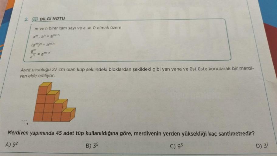 2.
A BİLGİ NOTU
m ve n birer tam sayı ve a * O olmak üzere
aman = amun
(am)n = am.n
am
an
=amen
Ayrit uzunluğu 27 cm olan küp şeklindeki bloklardan şekildeki gibi yan yana ve üst üste konularak bir merdi-
ven elde ediliyor.
Merdiven yapımında 45 adet tüp k