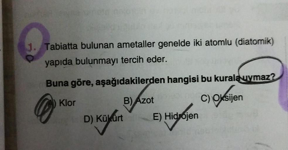 1. Tabiatta bulunan ametaller genelde iki atomlu (diatomik)
yapıda bulunmayı tercih eder.
Buna göre, aşağıdakilerden hangisi bu kurala uymaz?
Klor
you
B)
Azot
C) Oksijen
D) Kükürt
E) Hidrojen
Di keylon Hyben
