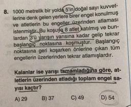 8. 1000 metrelik bir yolda 5'in doğal sayı kuvvet-
lerine denk gelen yerlere birer engel konulmuş
ve atletlerin bu engeller üzerinden atlaması
istenmiştir. Bu koşuya 8 atlet katılmış ve bun-
lardan 3'ü yarışın yarısına kadar gelip tekrar
başlangıç noktasına koşmuştur. Başlangıç
noktasına geri koşarken önlerine çıkan tüm
engellerin üzerlerinden tekrar atlamışlardır.
Kalanlar ise yarışı tamamladığına göre, at-
letlerin üzerinden atladığı toplam engel sa-
yısı kaçtır?
A) 29
B) 37
C) 49
D) 54