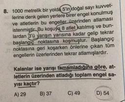 8. 1000 metrelik bir yolda 5'in doğal sayı kuvvet-
lerine denk gelen yerlere birer engel konulmuş
ve atletlerin bu engeller üzerinden atlaması
istenmiştir. Bu koşuya 8 atlet katılmış ve bun-
lardan 3'ü yarışın yarısına kadar gelip tekrar
başlangıç noktasına koşmuştur. Başlangıç
noktasına geri koşarken önlerine çıkan tüm
engellerin üzerlerinden tekrar atlamışlardır.
Kalanlar ise yarışı tamamladığına göre, at-
letlerin üzerinden atladığı toplam engel sa-
yısı kaçtır?
A) 29
B) 37
C) 49
D) 54
