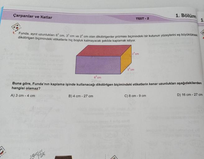 Çarpanlar ve Katlar
1. Bölüm
TEST - 2
1.
XX
1. Funda, ayrit uzunlukları 69 cm, 3 cm ve 2 cm olan dikdörtgenler prizması biçimindeki bir kutunun yüzeylerini eş büyüklükteki
dikdörtgen biçimindeki etiketlerle hiç boşluk kalmayacak şekilde kaplamak istiyor.
1