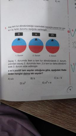 E) 41
B
A
3. kaç tam tur döndürüldüğü üzerindeki sayaçta yazan bir çar-
kin üç farklı durumu aşağıda verilmiştir.
0
25
6.
CO
$
A
R
1. Durum
2. Durum
3. Durum
7.
Sayaç 1. durumda iken a tam tur döndürülerek 2. durum,
ardından sayaç 2. durumda iken 2.b tam tur daha döndürü-
lerek 3. durum elde edilmiştir.
a ve b pozitif tam sayılar olduğuna göre, aşağıdaki ifade
lerden hangisi daima tek sayıdır?
A) ab
B) b
C) a-b
E) a + a
D) a
9
S.
