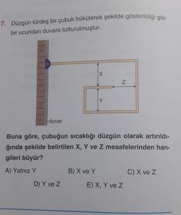 7. Düzgün türdeş bir çubuk bükülerek şekilde gösterildiği gibi
bir ucundan duvara tutturulmuştur.
X
Z
duvar
Buna göre, çubuğun sıcaklığı düzgün olarak artırıldı-
ğında şekilde belirtilen X, Y ve Z mesafelerinden han-
gileri büyür?
A) Yalnız Y
B) X ve Y
C) X ve z
D) Y ve z
E) X, Y ve Z
