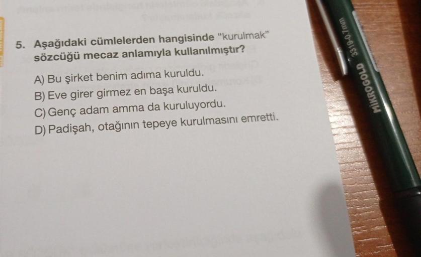 5. Aşağıdaki cümlelerden hangisinde “kurulmak"
sözcüğü mecaz anlamıyla kullanılmıştır?
MİKROGOLD 3319-0.7mm
A) Bu şirket benim adıma kuruldu.
B) Eve girer girmez en başa kuruldu.
C) Genç adam amma da kuruluyordu.
D) Padişah, otağının tepeye kurulmasını emr