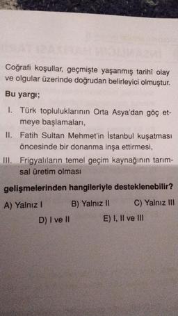 Coğrafi koşullar, geçmişte yaşanmış tarihî olay
ve olgular üzerinde doğrudan belirleyici olmuştur.
Bu yargı;
I. Türk topluluklarının Orta Asya'dan göç et-
meye başlamaları,
II. Fatih Sultan Mehmet'in İstanbul kuşatması
öncesinde bir donanma inşa ettirmesi,
III. Frigyalıların temel geçim kaynağının tarım-
sal üretim olması
gelişmelerinden hangileriyle desteklenebilir?
A) Yalnız! B) Yalnız II C) Yalnız III
D) I ve II E) I, II ve III
