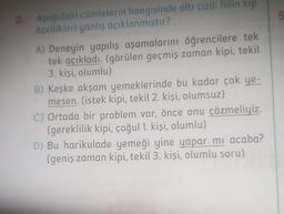 2. Aşağıdaki cümlelerin hangisinde altı çizili fiilin kip
özellikleri yanlış açıklanmıştır?
A) Deneyin yapılış aşamalarını öğrencilere tek
tek açıkladı. (görülen geçmiş zaman kipi, tekil
3. kişi, olumlu)
B) Keşke akşam yemeklerinde bu kadar çok ye-
mesen. (istek kipi, tekil 2. kişi, olumsuz)
C) Ortada bir problem var, önce onu çözmeliyiz.
(gereklilik kipi, çoğul 1. kişi, olumlu)
D) Bu harikulade yemeği yine yapar mı acaba?
(geniş zaman kipi, tekil 3. kişi, olumlu soru)
