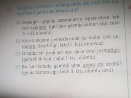 2. Aşağıdaki cümlelerin hangisinde altı çizili fiilin kip
özellikleri yanlış açıklanmıştır?
A) Deneyin yapılış aşamalarını öğrencilere tek
tek açıkladı. (görülen geçmiş zaman kipi, tekil
3. kişi, olumlu)
B) Keşke akşam yemeklerinde bu kadar çok ye-
mesen. (istek kipi, tekil 2. kişi, olumsuz)
C) Ortada bir problem var, önce onu çözmeliyiz.
(gereklilik kipi, çoğul 1. kişi, olumlu)
D) Bu harikulade yemeği yine yapar mı acaba?
(geniş zaman kipi, tekil 3. kişi, olumlu soru)
