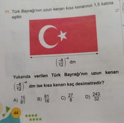 11. Türk Bayrağı'nın uzun kenarı kısa kenarının 1,5 katına
eşittir.
C
-8
12
dm
Yukarıda verilen Türk Bayrağı'nın uzun kenarı
-8.
dm ise kısa kenarı kaç desimetredir?
12
16
c)
B)
27
8
81
16
A
243
32
A) 81
44
