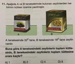 11. Aşağıda A ve B tenekelerinde bulunan zeytinlerden her
birinin kütlesi üzerine yazılmıştır.
Chosil 2 aytin
2
1 zeytin = 29
zeytin = 4 g
A
B.
A tenekesinde 322 tane, B tenekesinde 162 tane zeytin
vardır.
no
Buna göre A tenekesindeki zeytinlerin toplam kütle-
sinin, B tenekesindeki zeytinlerin toplam kütlesine
oranı kaçtır?
A) 1
B) 2
C) 4
D) 8