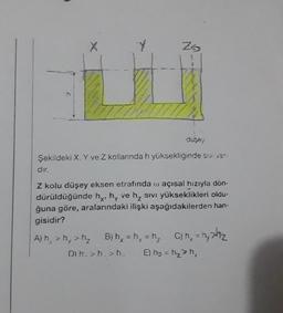 Y
Zs
h
duses
Şekildeki X, Y ve Z kollarında h yüksekliğinde siva".
dır.
Z kolu düşey eksen etrafında o açısal hızıyla dön-
dürüldüğünde hy, hy ve hy sivi yükseklikleri oldu-
ğuna göre, aralarındaki ilişki aşağıdakilerden han.
gisidir?
Ah, > > h₂ B) hx = hy h₂ C) n = nahiz
D) :>h..>h. E) hy = hh